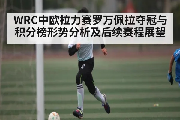 WRC中欧拉力赛罗万佩拉夺冠与积分榜形势分析及后续赛程展望